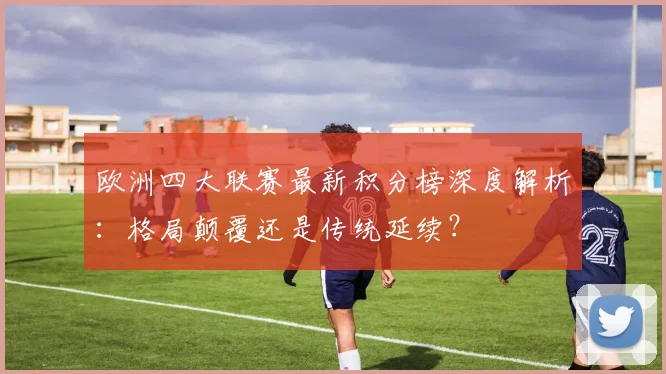 欧洲四大联赛最新积分榜深度解析:格局颠覆还是传统延续?