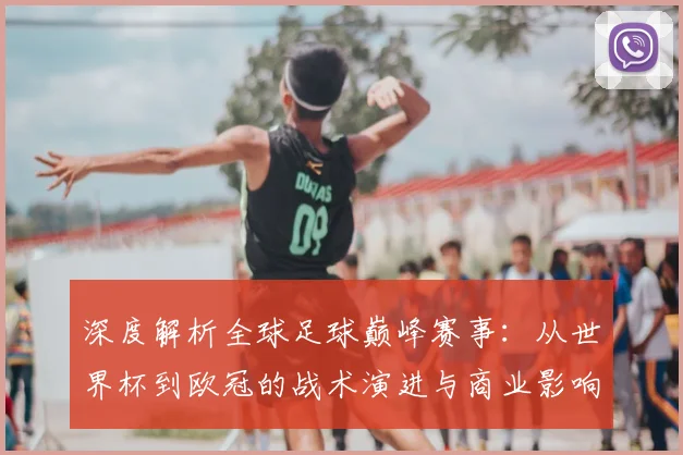 深度解析全球足球巅峰赛事：从世界杯到欧冠的战术演进与商业影响