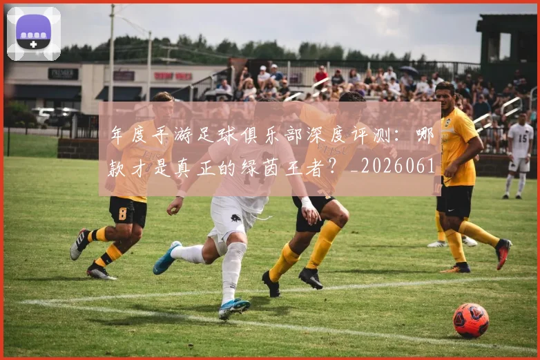 年度手游足球俱乐部深度评测:哪款才是真正的绿茵王者?_20260612211215